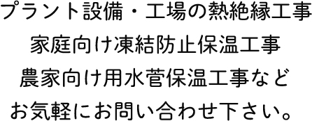 プラント設備・工場の熱絶縁工事
家庭向け凍結防止保温工事
農家向け用水菅保温工事など
お気軽にお問い合わせ下さい。