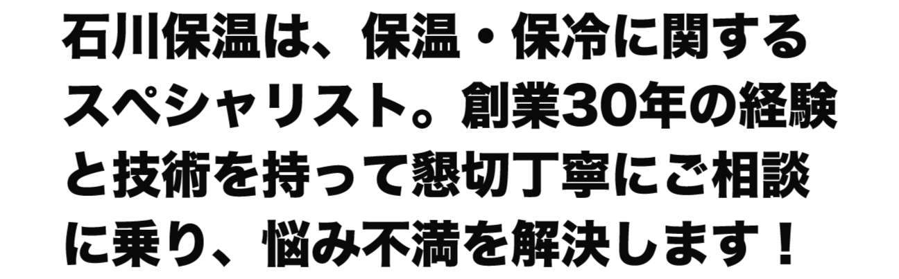 石川保温は、保温・保冷に関するスペシャリスト。創業30年の経験と技術を持って懇切丁寧にご相談に乗り、悩み不満を解決します！